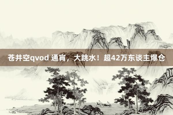 苍井空qvod 通宵，大跳水！超42万东谈主爆仓