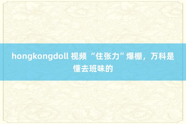 hongkongdoll 视频 “住张力”爆棚，万科是懂去班味的