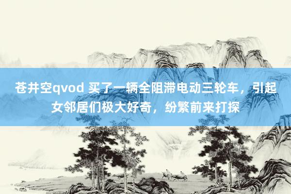 苍井空qvod 买了一辆全阻滞电动三轮车，引起女邻居们极大好奇，纷繁前来打探