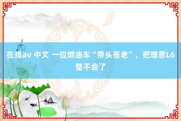 在线av 中文 一位燃油车“带头苍老”，把理思L6整不会了