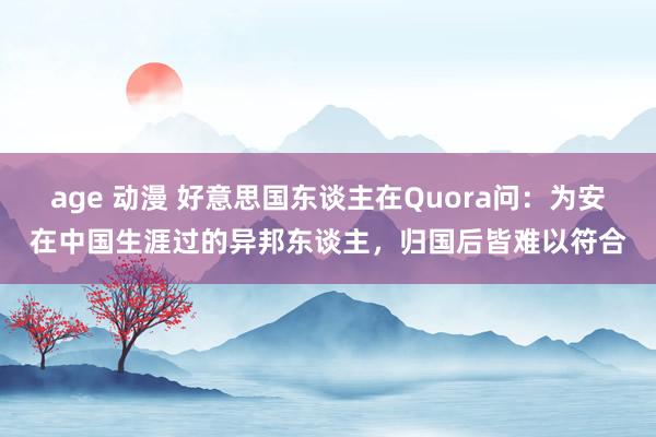age 动漫 好意思国东谈主在Quora问：为安在中国生涯过的异邦东谈主，归国后皆难以符合