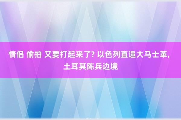 情侣 偷拍 又要打起来了? 以色列直逼大马士革， 土耳其陈兵边境