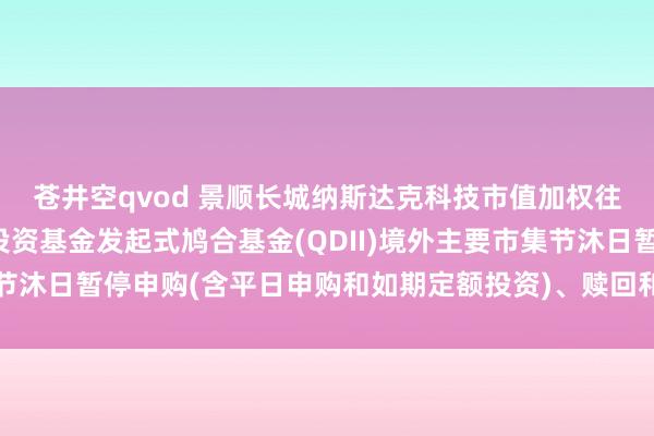 苍井空qvod 景顺长城纳斯达克科技市值加权往返型盛开式指数证券投资基金发起式鸠合基金(QDII)境外主要市集节沐日暂停申购(含平日申购和如期定额投资)、赎回和弯曲业务的公告