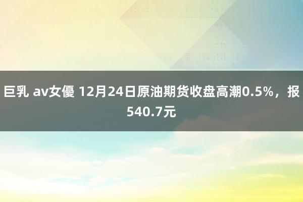 巨乳 av女優 12月24日原油期货收盘高潮0.5%，报540.7元