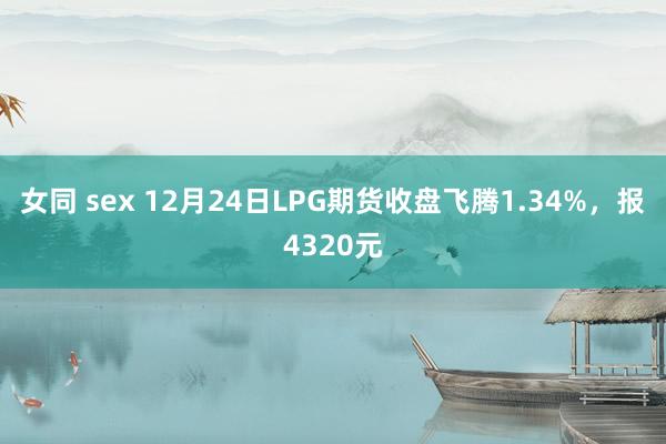 女同 sex 12月24日LPG期货收盘飞腾1.34%，报4320元