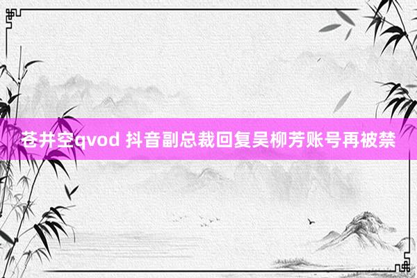 苍井空qvod 抖音副总裁回复吴柳芳账号再被禁