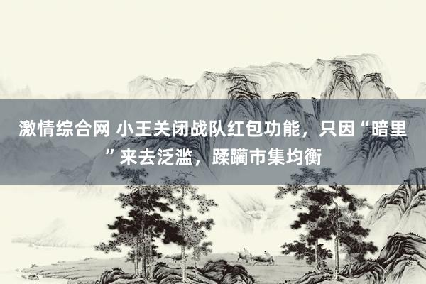 激情综合网 小王关闭战队红包功能，只因“暗里”来去泛滥，蹂躏市集均衡