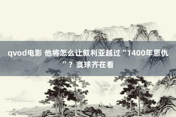 qvod电影 他将怎么让叙利亚越过“1400年恩仇”？寰球齐在看