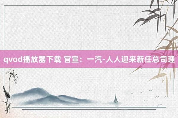qvod播放器下载 官宣：一汽-人人迎来新任总司理