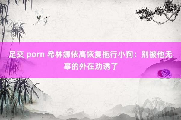 足交 porn 希林娜依高恢复拖行小狗：别被他无辜的外在劝诱了