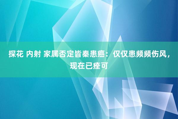 探花 内射 家属否定皆秦患癌：仅仅患频频伤风，现在已痊可