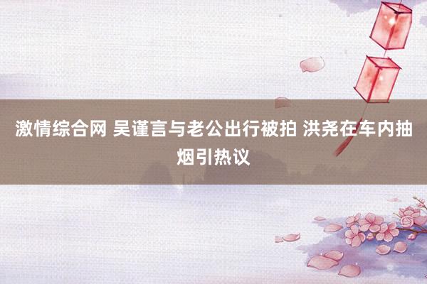 激情综合网 吴谨言与老公出行被拍 洪尧在车内抽烟引热议
