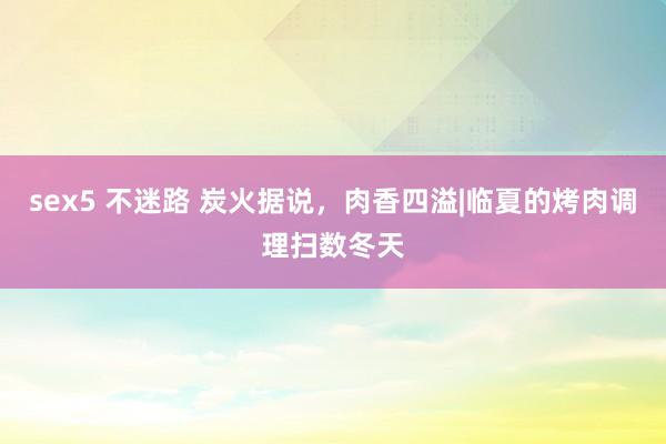 sex5 不迷路 炭火据说，肉香四溢|临夏的烤肉调理扫数冬天