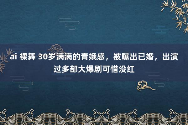 ai 裸舞 30岁满满的青娥感，被曝出已婚，出演过多部大爆剧可惜没红