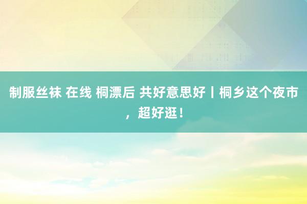 制服丝袜 在线 桐漂后 共好意思好丨桐乡这个夜市，超好逛！