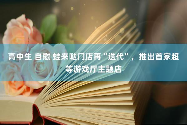 高中生 自慰 蛙来哒门店再“迭代”，推出首家超等游戏厅主题店