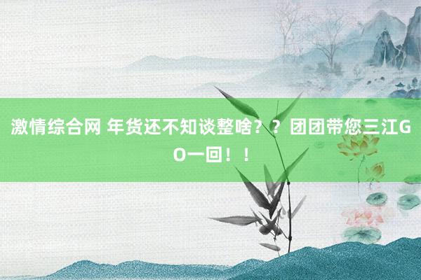 激情综合网 年货还不知谈整啥？？团团带您三江GO一回！！