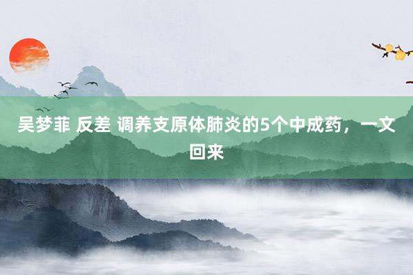吴梦菲 反差 调养支原体肺炎的5个中成药,一文回来