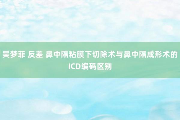 吴梦菲 反差 鼻中隔粘膜下切除术与鼻中隔成形术的ICD编码区别