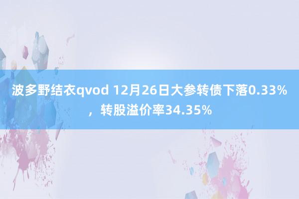波多野结衣qvod 12月26日大参转债下落0.33%，转股溢价率34.35%