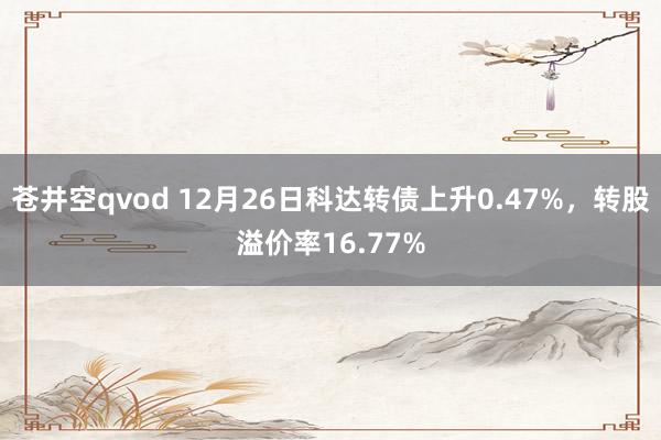 苍井空qvod 12月26日科达转债上升0.47%，转股溢价率16.77%