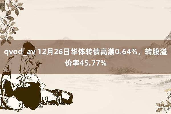 qvod_av 12月26日华体转债高潮0.64%，转股溢价率45.77%