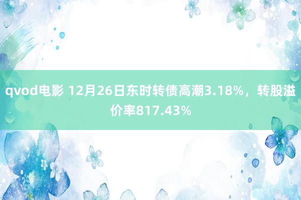 qvod电影 12月26日东时转债高潮3.18%，转股溢价率817.43%