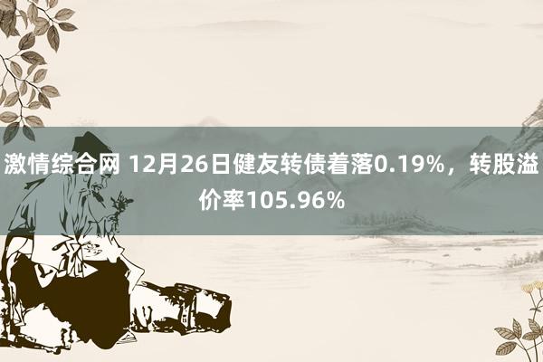 激情综合网 12月26日健友转债着落0.19%，转股溢价率105.96%