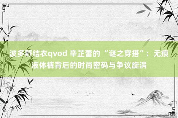 波多野结衣qvod 辛芷蕾的 “谜之穿搭”：无痕液体裤背后的时尚密码与争议旋涡