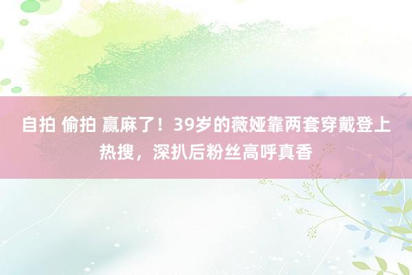 自拍 偷拍 赢麻了！39岁的薇娅靠两套穿戴登上热搜，深扒后粉丝高呼真香