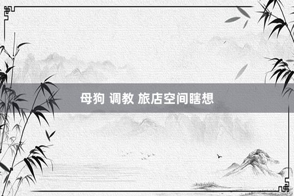母狗 调教 旅店空间瞎想