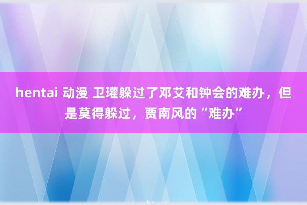 hentai 动漫 卫瓘躲过了邓艾和钟会的难办，但是莫得躲过，贾南风的“难办”
