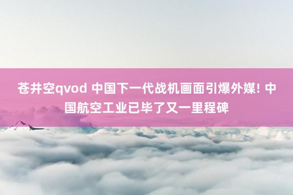 苍井空qvod 中国下一代战机画面引爆外媒! 中国航空工业已毕了又一里程碑