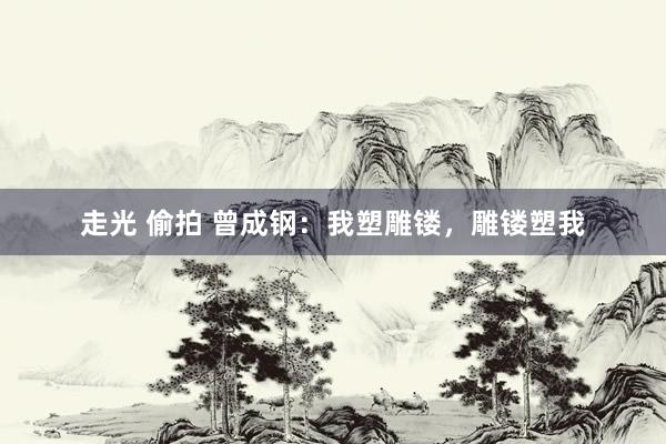 走光 偷拍 曾成钢：我塑雕镂，雕镂塑我