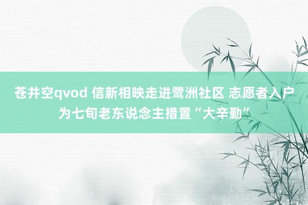 苍井空qvod 信新相映走进鹭洲社区 志愿者入户为七旬老东说念主措置“大辛勤”