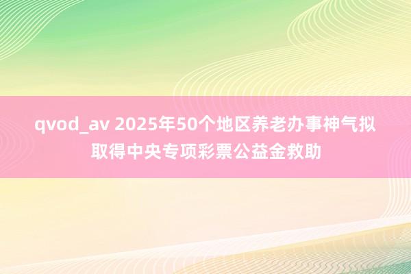 qvod_av 2025年50个地区养老办事神气拟取得中央专项彩票公益金救助