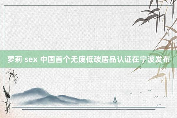 萝莉 sex 中国首个无废低碳居品认证在宁波发布