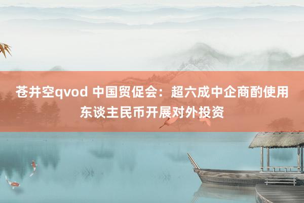 苍井空qvod 中国贸促会：超六成中企商酌使用东谈主民币开展对外投资