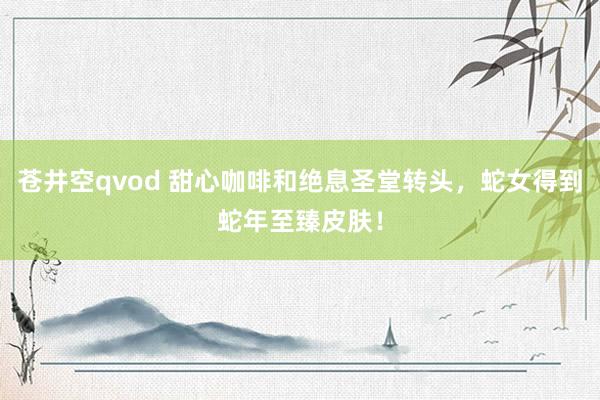 苍井空qvod 甜心咖啡和绝息圣堂转头，蛇女得到蛇年至臻皮肤！