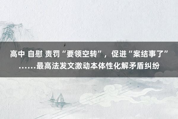 高中 自慰 责罚“要领空转”，促进“案结事了”……最高法发文激动本体性化解矛盾纠纷