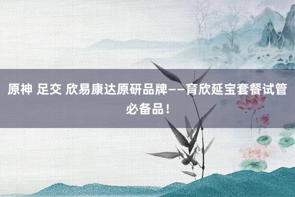原神 足交 欣易康达原研品牌——育欣延宝套餐试管必备品！