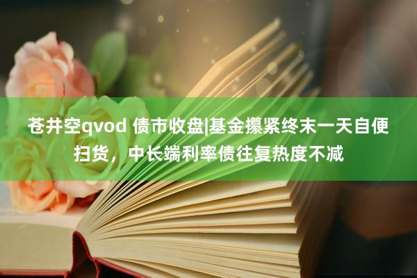 苍井空qvod 债市收盘|基金攥紧终末一天自便扫货，中长端利率债往复热度不减
