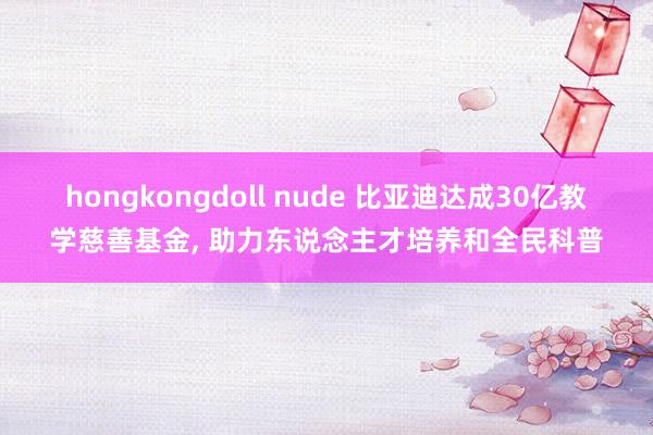 hongkongdoll nude 比亚迪达成30亿教学慈善基金， 助力东说念主才培养和全民科普