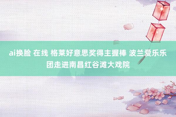 ai换脸 在线 格莱好意思奖得主握棒 波兰爱乐乐团走进南昌红谷滩大戏院