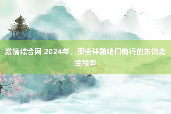 激情综合网 2024年，那些伴随咱们前行的东说念主和事