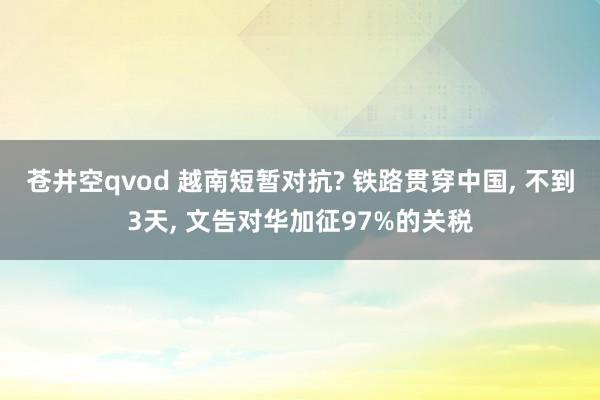 苍井空qvod 越南短暂对抗? 铁路贯穿中国， 不到3天， 文告对华加征97%的关税