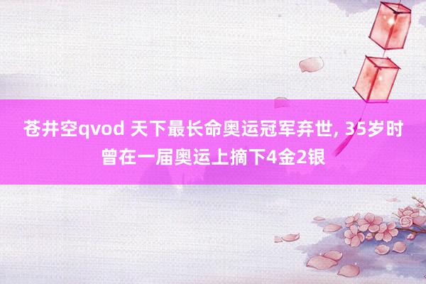 苍井空qvod 天下最长命奥运冠军弃世， 35岁时曾在一届奥运上摘下4金2银