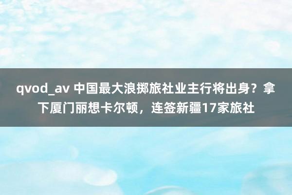 qvod_av 中国最大浪掷旅社业主行将出身？拿下厦门丽想卡尔顿，连签新疆17家旅社