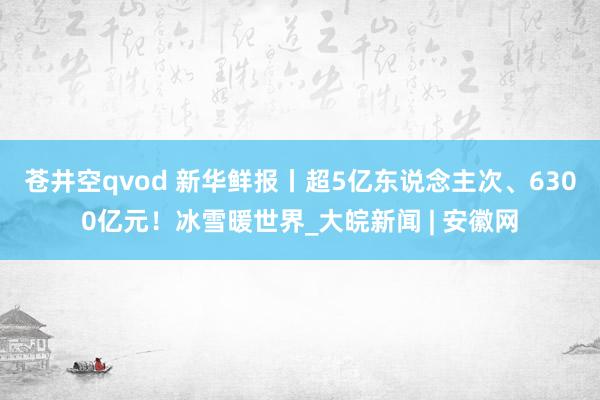 苍井空qvod 新华鲜报丨超5亿东说念主次、6300亿元！冰雪暖世界_大皖新闻 | 安徽网