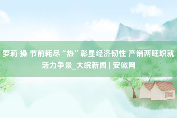 萝莉 操 节前耗尽“热”彰显经济韧性 产销两旺织就活力争景_大皖新闻 | 安徽网